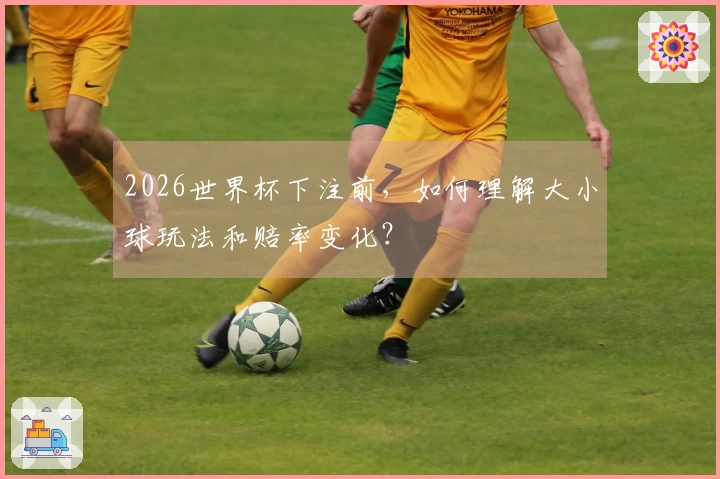 2026世界杯下注前，如何理解大小球玩法和赔率变化？