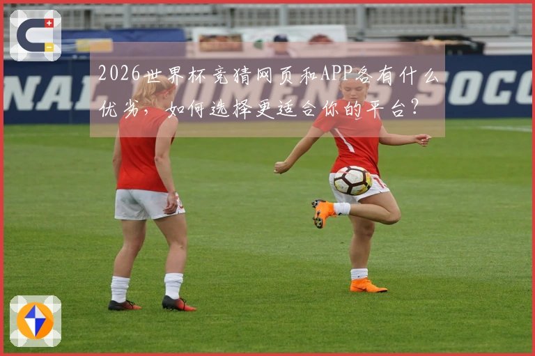 2026世界杯竞猜网页和APP各有什么优劣，如何选择更适合你的平台？