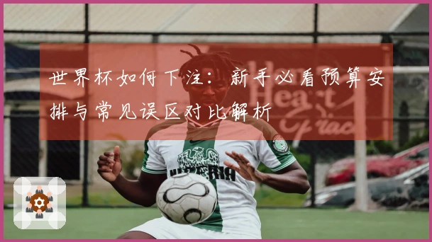 世界杯如何下注：新手必看预算安排与常见误区对比解析